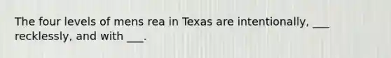 The four levels of mens rea in Texas are intentionally, ___ recklessly, and with ___.