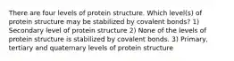 There are four levels of protein structure. Which level(s) of protein structure may be stabilized by covalent bonds? 1) Secondary level of protein structure 2) None of the levels of protein structure is stabilized by covalent bonds. 3) Primary, tertiary and quaternary levels of protein structure