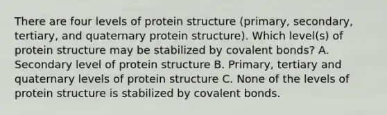 There are four levels of protein structure (primary, secondary, tertiary, and quaternary protein structure). Which level(s) of protein structure may be stabilized by covalent bonds? A. Secondary level of protein structure B. Primary, tertiary and quaternary levels of protein structure C. None of the levels of protein structure is stabilized by covalent bonds.