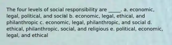 The four levels of social responsibility are _____. a. economic, legal, political, and social b. economic, legal, ethical, and philanthropic c. economic, legal, philanthropic, and social d. ethical, philanthropic, social, and religious e. political, economic, legal, and ethical