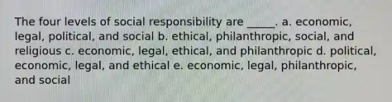 The four levels of social responsibility are _____. a. economic, legal, political, and social b. ethical, philanthropic, social, and religious c. economic, legal, ethical, and philanthropic d. political, economic, legal, and ethical e. economic, legal, philanthropic, and social