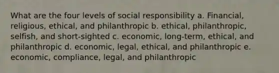 What are the four levels of social responsibility a. Financial, religious, ethical, and philanthropic b. ethical, philanthropic, selfish, and short-sighted c. economic, long-term, ethical, and philanthropic d. economic, legal, ethical, and philanthropic e. economic, compliance, legal, and philanthropic