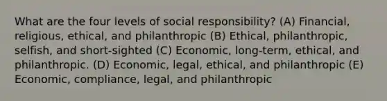 What are the four levels of social responsibility? (A) Financial, religious, ethical, and philanthropic (B) Ethical, philanthropic, selfish, and short-sighted (C) Economic, long-term, ethical, and philanthropic. (D) Economic, legal, ethical, and philanthropic (E) Economic, compliance, legal, and philanthropic