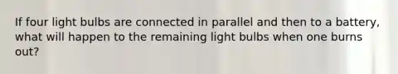 If four light bulbs are connected in parallel and then to a battery, what will happen to the remaining light bulbs when one burns out?