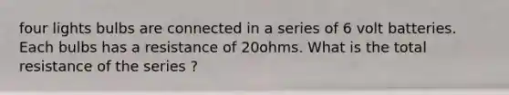 four lights bulbs are connected in a series of 6 volt batteries. Each bulbs has a resistance of 20ohms. What is the total resistance of the series ?
