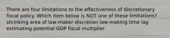 There are four limitations to the effectiveness of discretionary fiscal policy. Which item below is NOT one of these limitations? shrinking area of law-maker discretion law-making time lag estimating potential GDP fiscal multiplier