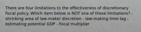 There are four limitations to the effectiveness of discretionary fiscal policy. Which item below is NOT one of these limitations? - shrinking area of law-maker discretion - law-making time lag - estimating potential GDP - fiscal multiplier