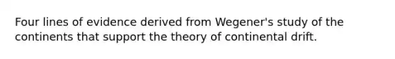 Four lines of evidence derived from Wegener's study of the continents that support the theory of continental drift.