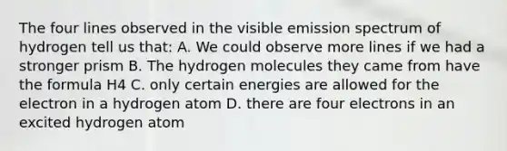 The four lines observed in the visible emission spectrum of hydrogen tell us that: A. We could observe more lines if we had a stronger prism B. The hydrogen molecules they came from have the formula H4 C. only certain energies are allowed for the electron in a hydrogen atom D. there are four electrons in an excited hydrogen atom