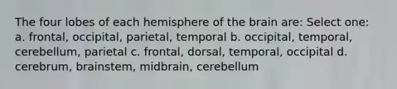 The four lobes of each hemisphere of the brain are: Select one: a. frontal, occipital, parietal, temporal b. occipital, temporal, cerebellum, parietal c. frontal, dorsal, temporal, occipital d. cerebrum, brainstem, midbrain, cerebellum