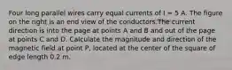 Four long parallel wires carry equal currents of I = 5 A. The figure on the right is an end view of the conductors.The current direction is into the page at points A and B and out of the page at points C and D. Calculate the magnitude and direction of the magnetic field at point P, located at the center of the square of edge length 0.2 m.