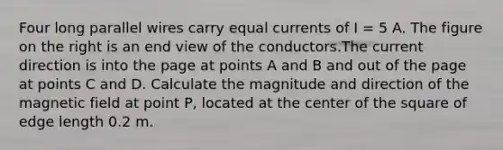 Four long parallel wires carry equal currents of I = 5 A. The figure on the right is an end view of the conductors.The current direction is into the page at points A and B and out of the page at points C and D. Calculate the magnitude and direction of the magnetic field at point P, located at the center of the square of edge length 0.2 m.