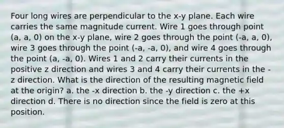 Four long wires are perpendicular to the x-y plane. Each wire carries the same magnitude current. Wire 1 goes through point (a, a, 0) on the x-y plane, wire 2 goes through the point (-a, a, 0), wire 3 goes through the point (-a, -a, 0), and wire 4 goes through the point (a, -a, 0). Wires 1 and 2 carry their currents in the positive z direction and wires 3 and 4 carry their currents in the - z direction. What is the direction of the resulting magnetic field at the origin? a. the -x direction b. the -y direction c. the +x direction d. There is no direction since the field is zero at this position.