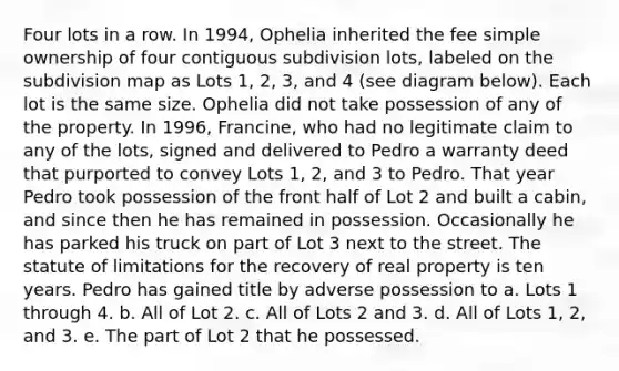 Four lots in a row. In 1994, Ophelia inherited the fee simple ownership of four contiguous subdivision lots, labeled on the subdivision map as Lots 1, 2, 3, and 4 (see diagram below). Each lot is the same size. Ophelia did not take possession of any of the property. In 1996, Francine, who had no legitimate claim to any of the lots, signed and delivered to Pedro a warranty deed that purported to convey Lots 1, 2, and 3 to Pedro. That year Pedro took possession of the front half of Lot 2 and built a cabin, and since then he has remained in possession. Occasionally he has parked his truck on part of Lot 3 next to the street. The statute of limitations for the recovery of real property is ten years. Pedro has gained title by adverse possession to a. Lots 1 through 4. b. All of Lot 2. c. All of Lots 2 and 3. d. All of Lots 1, 2, and 3. e. The part of Lot 2 that he possessed.