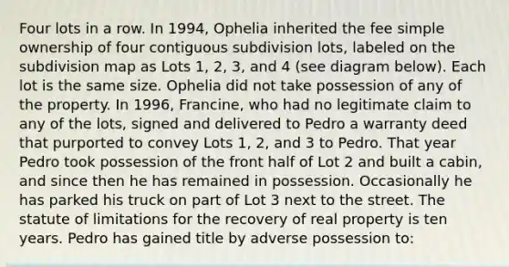 Four lots in a row. In 1994, Ophelia inherited the fee simple ownership of four contiguous subdivision lots, labeled on the subdivision map as Lots 1, 2, 3, and 4 (see diagram below). Each lot is the same size. Ophelia did not take possession of any of the property. In 1996, Francine, who had no legitimate claim to any of the lots, signed and delivered to Pedro a warranty deed that purported to convey Lots 1, 2, and 3 to Pedro. That year Pedro took possession of the front half of Lot 2 and built a cabin, and since then he has remained in possession. Occasionally he has parked his truck on part of Lot 3 next to the street. The statute of limitations for the recovery of real property is ten years. Pedro has gained title by adverse possession to: