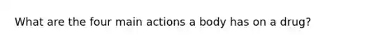 What are the four main actions a body has on a drug?