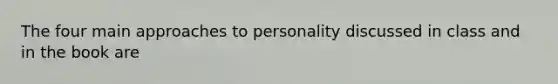 The four main approaches to personality discussed in class and in the book are