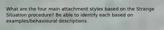 What are the four main attachment styles based on the Strange Situation procedure? Be able to identify each based on examples/behavioural descriptions