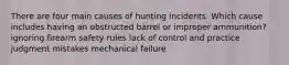 There are four main causes of hunting incidents. Which cause includes having an obstructed barrel or improper ammunition? ignoring firearm safety rules lack of control and practice judgment mistakes mechanical failure