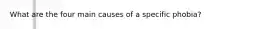 What are the four main causes of a specific phobia?