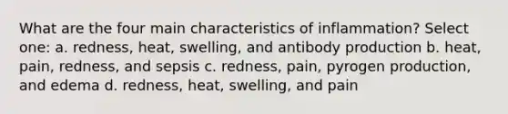 What are the four main characteristics of inflammation? Select one: a. redness, heat, swelling, and antibody production b. heat, pain, redness, and sepsis c. redness, pain, pyrogen production, and edema d. redness, heat, swelling, and pain