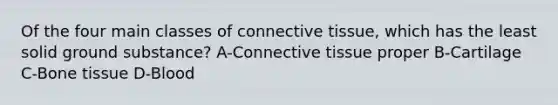 Of the four main classes of connective tissue, which has the least solid ground substance? A-Connective tissue proper B-Cartilage C-Bone tissue D-Blood