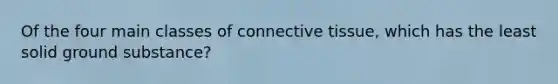 Of the four main classes of connective tissue, which has the least solid ground substance?