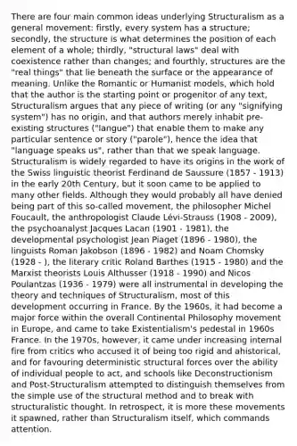 There are four main common ideas underlying Structuralism as a general movement: firstly, every system has a structure; secondly, the structure is what determines the position of each element of a whole; thirdly, "structural laws" deal with coexistence rather than changes; and fourthly, structures are the "real things" that lie beneath the surface or the appearance of meaning. Unlike the Romantic or Humanist models, which hold that the author is the starting point or progenitor of any text, Structuralism argues that any piece of writing (or any "signifying system") has no origin, and that authors merely inhabit pre-existing structures ("langue") that enable them to make any particular sentence or story ("parole"), hence the idea that "language speaks us", rather than that we speak language. Structuralism is widely regarded to have its origins in the work of the Swiss linguistic theorist Ferdinand de Saussure (1857 - 1913) in the early 20th Century, but it soon came to be applied to many other fields. Although they would probably all have denied being part of this so-called movement, the philosopher Michel Foucault, the anthropologist Claude Lévi-Strauss (1908 - 2009), the psychoanalyst Jacques Lacan (1901 - 1981), the developmental psychologist Jean Piaget (1896 - 1980), the linguists Roman Jakobson (1896 - 1982) and Noam Chomsky (1928 - ), the literary critic Roland Barthes (1915 - 1980) and the Marxist theorists Louis Althusser (1918 - 1990) and Nicos Poulantzas (1936 - 1979) were all instrumental in developing the theory and techniques of Structuralism, most of this development occurring in France. By the 1960s, it had become a major force within the overall Continental Philosophy movement in Europe, and came to take Existentialism's pedestal in 1960s France. In the 1970s, however, it came under increasing internal fire from critics who accused it of being too rigid and ahistorical, and for favouring deterministic structural forces over the ability of individual people to act, and schools like Deconstructionism and Post-Structuralism attempted to distinguish themselves from the simple use of the structural method and to break with structuralistic thought. In retrospect, it is more these movements it spawned, rather than Structuralism itself, which commands attention.