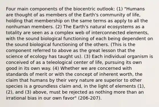 Four main components of the biocentric outlook: (1) "Humans are thought of as members of the Earth's community of life, holding that membership on the same terms as apply to all the nonhuman members. (2) The Earth's natural ecosystems as a totality are seen as a complex web of interconnected elements, with the sound biological functioning of each being dependent on the sound biological functioning of the others. (This is the component referred to above as the great lesson that the science of ecology has taught us). (3) Each individual organism is conceived of as a teleological center of life, pursuing its own good in its own way. (4) Whether we are concerned with standards of merit or with the concept of inherent worth, the claim that humans by their very nature are superior to other species is a groundless claim and, in the light of elements (1), (2), and (3) above, must be rejected as nothing more than an irrational bias in our own favor" (206-207).