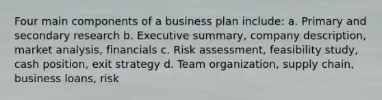 Four main components of a business plan include: a. Primary and secondary research b. Executive summary, company description, market analysis, financials c. Risk assessment, feasibility study, cash position, exit strategy d. Team organization, supply chain, business loans, risk