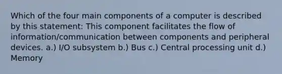 Which of the four main components of a computer is described by this statement: This component facilitates the flow of information/communication between components and peripheral devices. a.) I/O subsystem b.) Bus c.) Central processing unit d.) Memory