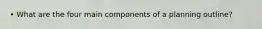 • What are the four main components of a planning outline?