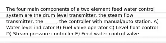 The four main components of a two element feed water control system are the drum level transmitter, the steam flow transmitter, the _____, the controller with manual/auto station. A) Water level indicator B) Fuel valve operator C) Level float control D) Steam pressure controller E) Feed water control valve