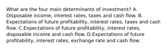 What are the four main determinants of​ investment? A. Disposable​ income, interest​ rates, taxes and cash flow. B. Expectations of future​ profitability, interest​ rates, taxes and cash flow. C.Expectations of future​ profitability, interest​ rates, disposable income and cash flow. D.Expectations of future​ profitability, interest​ rates, exchange rate and cash flow.