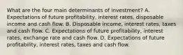 What are the four main determinants of​ investment? A. Expectations of future​ profitability, interest​ rates, disposable income and cash flow. B. Disposable​ income, interest​ rates, taxes and cash flow. C. Expectations of future​ profitability, interest​ rates, exchange rate and cash flow. D. Expectations of future​ profitability, interest​ rates, taxes and cash flow.