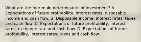 What are the four main determinants of​ investment? A. Expectations of future​ profitability, interest​ rates, disposable income and cash flow. B. Disposable​ income, interest​ rates, taxes and cash flow. C. Expectations of future​ profitability, interest​ rates, exchange rate and cash flow. D. Expectations of future​ profitability, interest​ rates, taxes and cash flow.