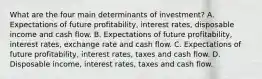 What are the four main determinants of​ investment? A. Expectations of future​ profitability, interest​ rates, disposable income and cash flow. B. Expectations of future​ profitability, interest​ rates, exchange rate and cash flow. C. Expectations of future​ profitability, interest​ rates, taxes and cash flow. D. Disposable​ income, interest​ rates, taxes and cash flow.