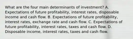 What are the four main determinants of​ investment? A. Expectations of future​ profitability, interest​ rates, disposable income and cash flow. B. Expectations of future​ profitability, interest​ rates, exchange rate and cash flow. C. Expectations of future​ profitability, interest​ rates, taxes and cash flow. D. Disposable​ income, interest​ rates, taxes and cash flow.