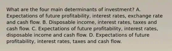 What are the four main determinants of​ investment? A. Expectations of future​ profitability, interest​ rates, exchange rate and cash flow. B. Disposable​ income, interest​ rates, taxes and cash flow. C. Expectations of future​ profitability, interest​ rates, disposable income and cash flow. D. Expectations of future​ profitability, interest​ rates, taxes and cash flow.