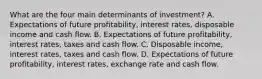 What are the four main determinants of​ investment? A. Expectations of future​ profitability, interest​ rates, disposable income and cash flow. B. Expectations of future​ profitability, interest​ rates, taxes and cash flow. C. Disposable​ income, interest​ rates, taxes and cash flow. D. Expectations of future​ profitability, interest​ rates, exchange rate and cash flow.