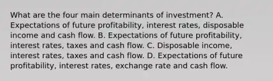 What are the four main determinants of​ investment? A. Expectations of future​ profitability, interest​ rates, disposable income and cash flow. B. Expectations of future​ profitability, interest​ rates, taxes and cash flow. C. Disposable​ income, interest​ rates, taxes and cash flow. D. Expectations of future​ profitability, interest​ rates, exchange rate and cash flow.