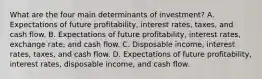 What are the four main determinants of​ investment? A. Expectations of future​ profitability, interest​ rates, taxes, and cash flow. B. Expectations of future​ profitability, interest​ rates, exchange rate, and cash flow. C. Disposable​ income, interest​ rates, taxes, and cash flow. D. Expectations of future​ profitability, interest​ rates, disposable income, and cash flow.