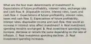 What are the four main determinants of​ investment? A. Expectations of future​ profitability, interest​ rates, exchange rate and cash flow. B. Disposable​ income, interest​ rates, taxes and cash flow. C. Expectations of future​ profitability, interest​ rates, taxes and cash flow. D. Expectations of future​ profitability, interest​ rates, disposable income and cash flow. How would an increase in interest rates affect​ investment? A. Real investment spending remains unchanged. B. Real investment spending may​ increase, decrease or remain the same depending on the rate of inflation. C. Real investment spending declines. .D. Real investment spending increases.