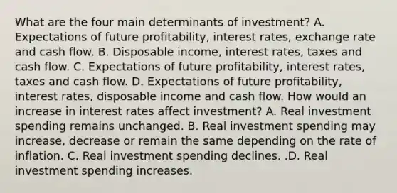 What are the four main determinants of​ investment? A. Expectations of future​ profitability, interest​ rates, exchange rate and cash flow. B. Disposable​ income, interest​ rates, taxes and cash flow. C. Expectations of future​ profitability, interest​ rates, taxes and cash flow. D. Expectations of future​ profitability, interest​ rates, disposable income and cash flow. How would an increase in interest rates affect​ investment? A. Real investment spending remains unchanged. B. Real investment spending may​ increase, decrease or remain the same depending on the rate of inflation. C. Real investment spending declines. .D. Real investment spending increases.