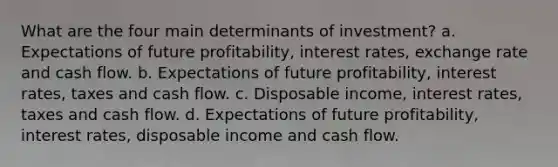 What are the four main determinants of​ investment? a. Expectations of future​ profitability, interest​ rates, exchange rate and cash flow. b. Expectations of future​ profitability, interest​ rates, taxes and cash flow. c. Disposable​ income, interest​ rates, taxes and cash flow. d. Expectations of future​ profitability, interest​ rates, disposable income and cash flow.