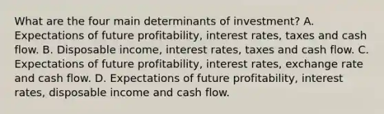 What are the four main determinants of​ investment? A. Expectations of future​ profitability, interest​ rates, taxes and cash flow. B. Disposable​ income, interest​ rates, taxes and cash flow. C. Expectations of future​ profitability, interest​ rates, exchange rate and cash flow. D. Expectations of future​ profitability, interest​ rates, disposable income and cash flow.