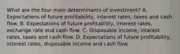 What are the four main determinants of​ investment? A. Expectations of future​ profitability, interest​ rates, taxes and cash flow. B. Expectations of future​ profitability, interest​ rates, exchange rate and cash flow. C. Disposable​ income, interest​ rates, taxes and cash flow. D. Expectations of future​ profitability, interest​ rates, disposable income and cash flow.