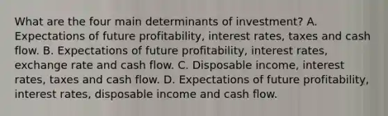 What are the four main determinants of​ investment? A. Expectations of future​ profitability, interest​ rates, taxes and cash flow. B. Expectations of future​ profitability, interest​ rates, exchange rate and cash flow. C. Disposable​ income, interest​ rates, taxes and cash flow. D. Expectations of future​ profitability, interest​ rates, disposable income and cash flow.