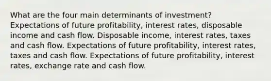 What are the four main determinants of​ investment? Expectations of future​ profitability, interest​ rates, disposable income and cash flow. Disposable​ income, interest​ rates, taxes and cash flow. Expectations of future​ profitability, interest​ rates, taxes and cash flow. Expectations of future​ profitability, interest​ rates, exchange rate and cash flow.