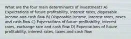 What are the four main determinants of investment? A) Expectations of future profitability, interest rates, disposable income and cash flow B) Disposable income, interest rates, taxes and cash flow C) Expectations of future profitability, interest rates, exchange rate and cash flow D) Expectations of future profitability, interest rates, taxes and cash flow